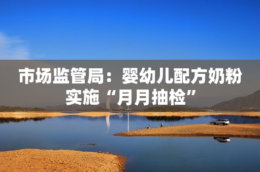 市场监管局：婴幼儿配方奶粉实施“月月抽检”