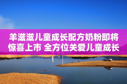 羊滋滋儿童成长配方奶粉即将惊喜上市 全方位关爱儿童成长