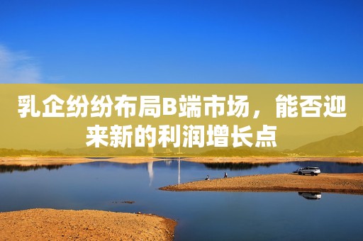乳企纷纷布局B端市场，能否迎来新的利润增长点