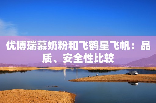 优博瑞慕奶粉和飞鹤星飞帆：品质、安全性比较
