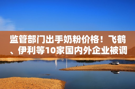 监管部门出手奶粉价格！飞鹤、伊利等10家国内外企业被调研！