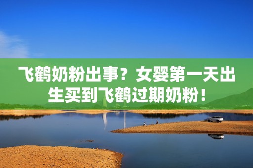 飞鹤奶粉出事？女婴第一天出生买到飞鹤过期奶粉！