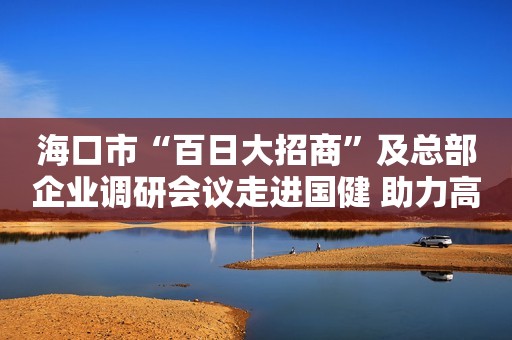 海口市“百日大招商”及总部企业调研会议走进国健 助力高培成为国际奶粉品牌