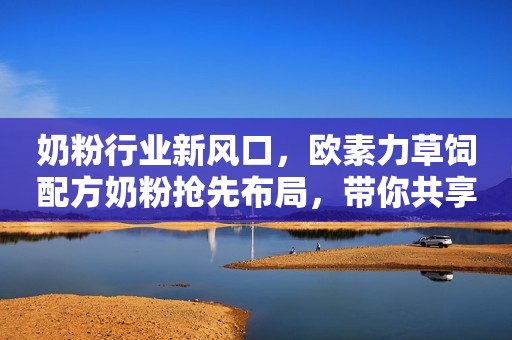 奶粉行业新风口，欧素力草饲配方奶粉抢先布局，带你共享财富商机