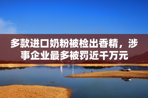 多款进口奶粉被检出香精，涉事企业最多被罚近千万元