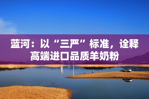 蓝河：以“三严”标准，诠释高端进口品质羊奶粉