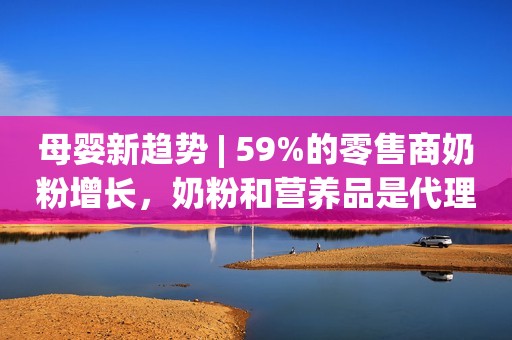 母婴新趋势 | 59%的零售商奶粉增长，奶粉和营养品是代理商想发力的品类