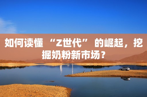 如何读懂 “Z世代” 的崛起，挖掘奶粉新市场？