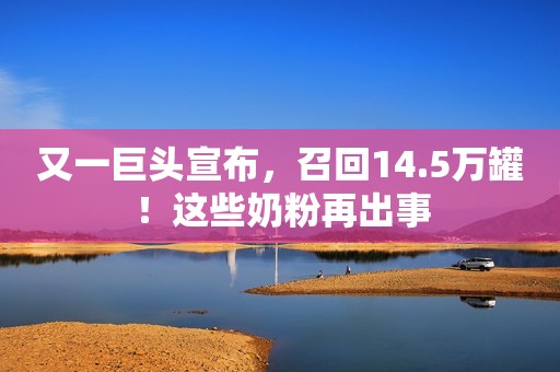 又一巨头宣布，召回14.5万罐！这些奶粉再出事
