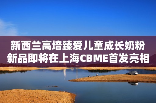 新西兰高培臻爱儿童成长奶粉新品即将在上海CBME首发亮相