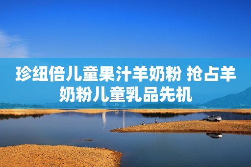 珍纽倍儿童果汁羊奶粉 抢占羊奶粉儿童乳品先机