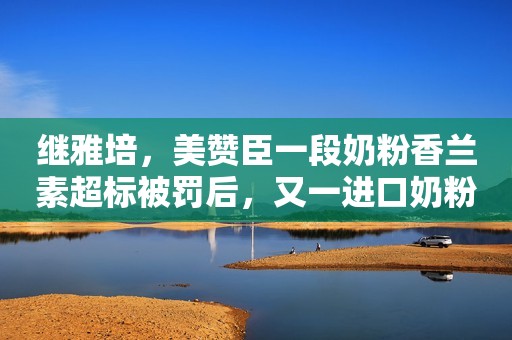 继雅培，美赞臣一段奶粉香兰素超标被罚后，又一进口奶粉暴雷