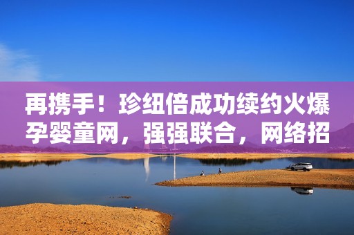 再携手！珍纽倍成功续约火爆孕婴童网，强强联合，网络招商再升级！