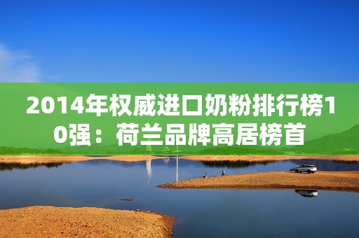 2014年权威进口奶粉排行榜10强：荷兰品牌高居榜首