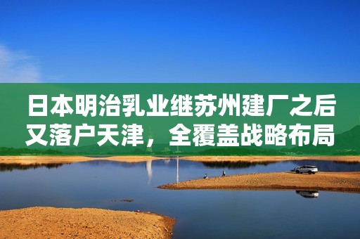 日本明治乳业继苏州建厂之后又落户天津，全覆盖战略布局已清晰
