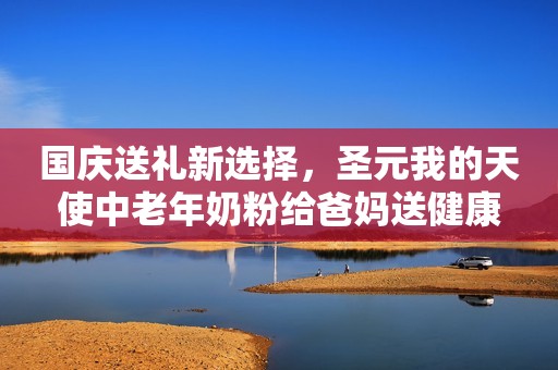 国庆送礼新选择，圣元我的天使中老年奶粉给爸妈送健康