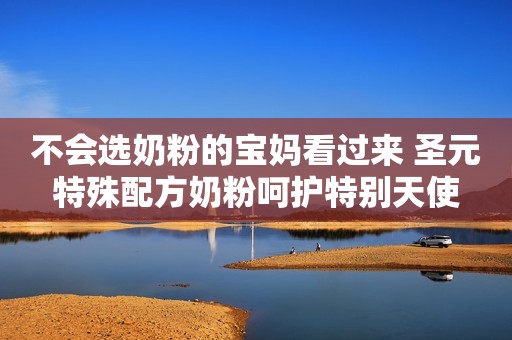 不会选奶粉的宝妈看过来 圣元特殊配方奶粉呵护特别天使