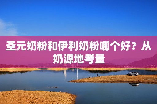 圣元奶粉和伊利奶粉哪个好？从奶源地考量