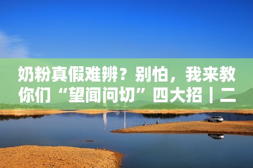 奶粉真假难辨？别怕，我来教你们“望闻问切”四大招｜二宝爸干货
