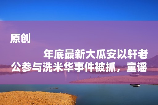 原创
            年底最新大瓜安以轩老公参与洗米华事件被抓，童谣截胡迪丽热巴？