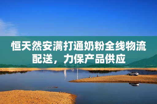 恒天然安满打通奶粉全线物流配送，力保产品供应