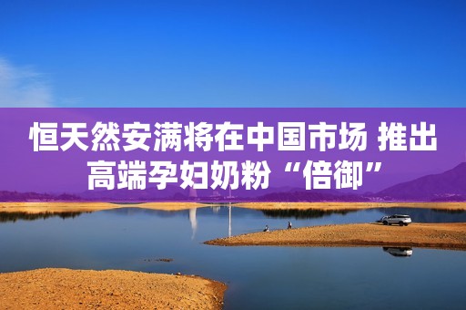 恒天然安满将在中国市场 推出高端孕妇奶粉“倍御”