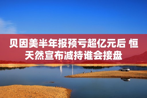 贝因美半年报预亏超亿元后 恒天然宣布减持谁会接盘