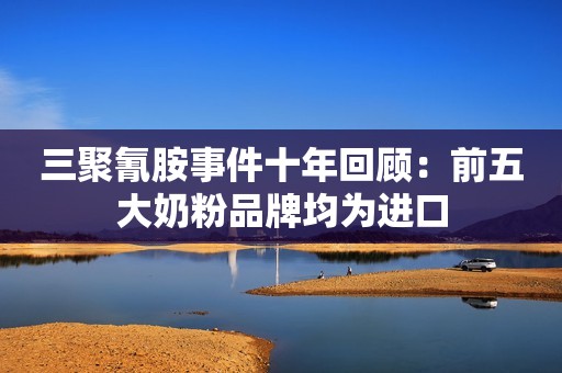 三聚氰胺事件十年回顾：前五大奶粉品牌均为进口