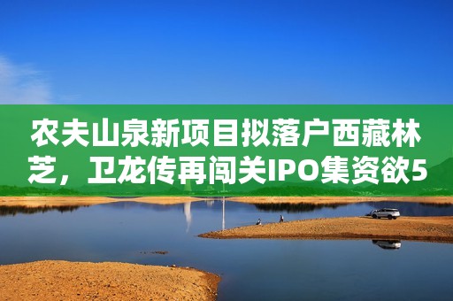 农夫山泉新项目拟落户西藏林芝，卫龙传再闯关IPO集资欲5亿美元，贝拉米奶粉将运往美国，周黑鸭降加盟门槛，华润系管理层进驻金种子酒