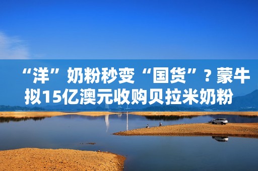 “洋”奶粉秒变“国货”? 蒙牛拟15亿澳元收购贝拉米奶粉
