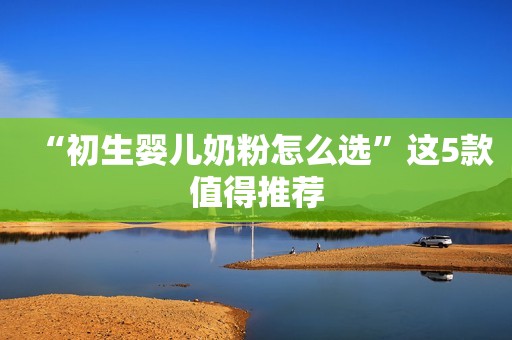 “初生婴儿奶粉怎么选”这5款值得推荐