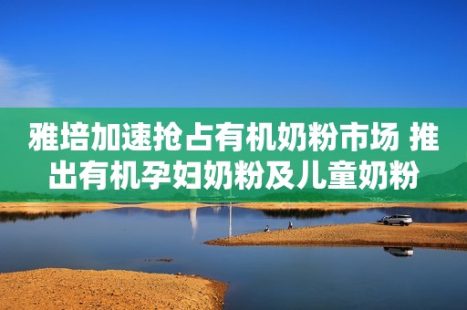 雅培加速抢占有机奶粉市场 推出有机孕妇奶粉及儿童奶粉