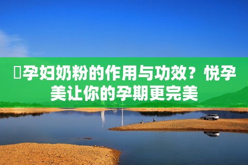 ​孕妇奶粉的作用与功效？悦孕美让你的孕期更完美