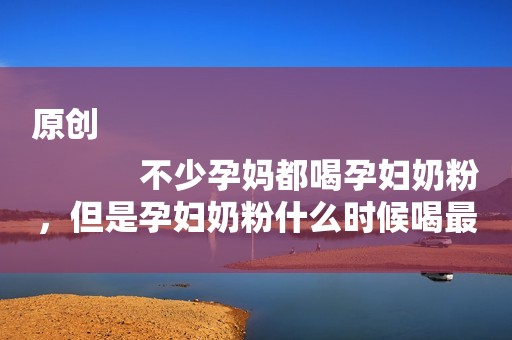 原创
            不少孕妈都喝孕妇奶粉，但是孕妇奶粉什么时候喝最好呢？
