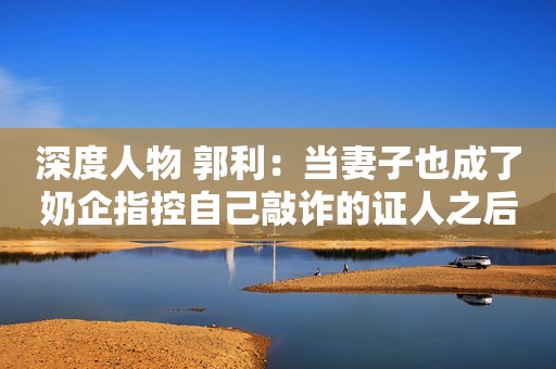 深度人物 郭利：当妻子也成了奶企指控自己敲诈的证人之后