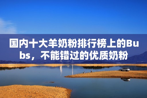 国内十大羊奶粉排行榜上的Bubs，不能错过的优质奶粉