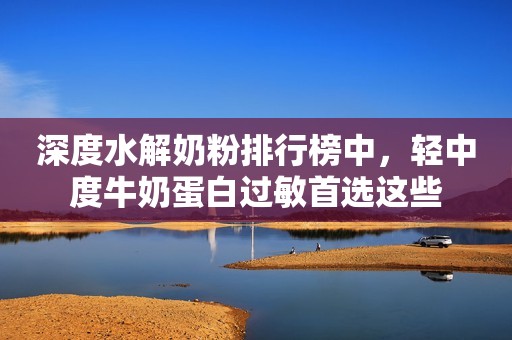深度水解奶粉排行榜中，轻中度牛奶蛋白过敏首选这些