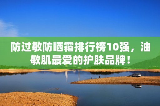 防过敏防晒霜排行榜10强，油敏肌最爱的护肤品牌！