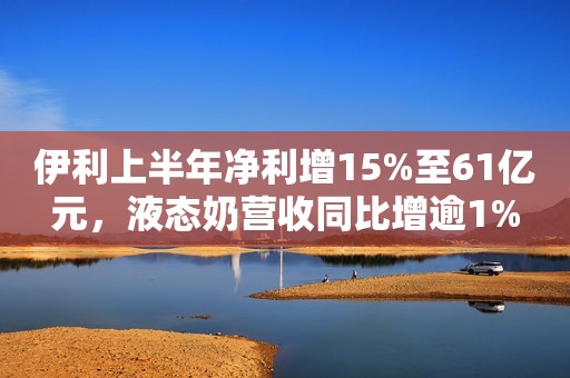 伊利上半年净利增15%至61亿元，液态奶营收同比增逾1%