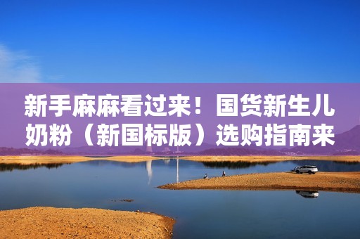 新手麻麻看过来！国货新生儿奶粉（新国标版）选购指南来喽~