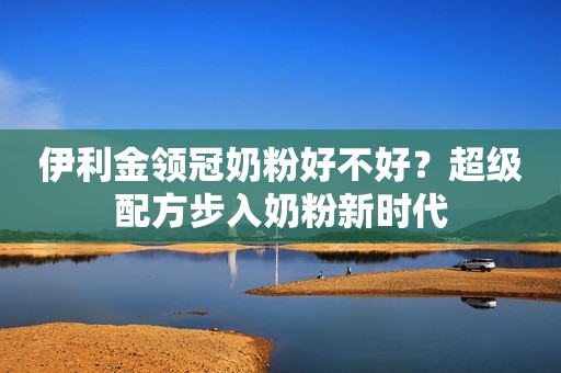 伊利金领冠奶粉好不好？超级配方步入奶粉新时代