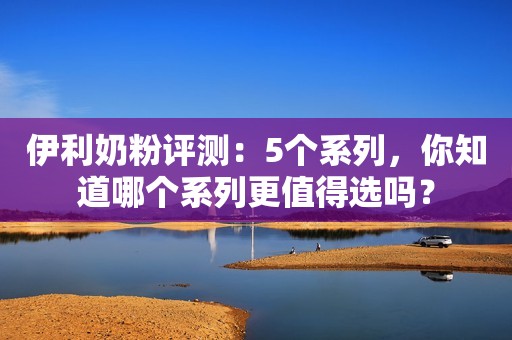 伊利奶粉评测：5个系列，你知道哪个系列更值得选吗？