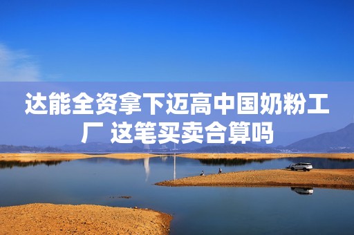 达能全资拿下迈高中国奶粉工厂 这笔买卖合算吗