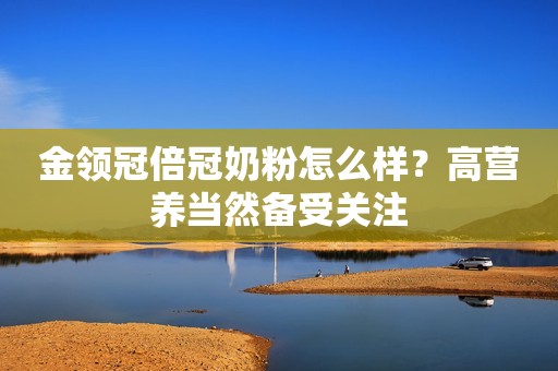 金领冠倍冠奶粉怎么样？高营养当然备受关注