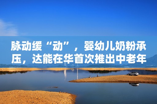 脉动缓“动”，婴幼儿奶粉承压，达能在华首次推出中老年奶粉