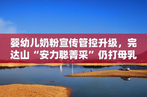 婴幼儿奶粉宣传管控升级，完达山“安力聪菁采”仍打母乳化擦边球