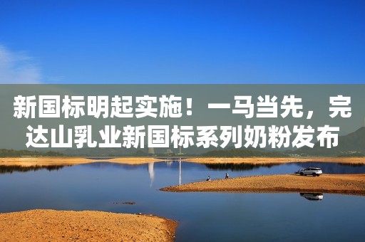 新国标明起实施！一马当先，完达山乳业新国标系列奶粉发布会即将盛启