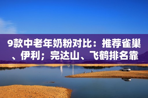 9款中老年奶粉对比：推荐雀巢、伊利；完达山、飞鹤排名靠后