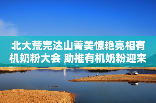 北大荒完达山菁美惊艳亮相有机奶粉大会 助推有机奶粉迎来主流时代