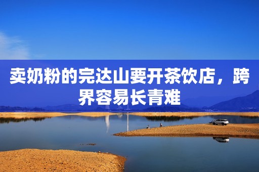 卖奶粉的完达山要开茶饮店，跨界容易长青难